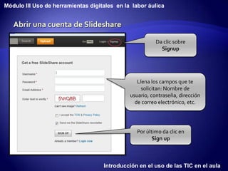 Módulo III Uso de herramientas digitales en la labor áulica




                                                         Da clic sobre
                                                           Signup




                                                 Llena los campos que te
                                                   solicitan: Nombre de
                                              usuario, contraseña, dirección
                                                de correo electrónico, etc.




                                                 Por último da clic en
                                                        Sign up



                                    Introducción en el uso de las TIC en el aula
 