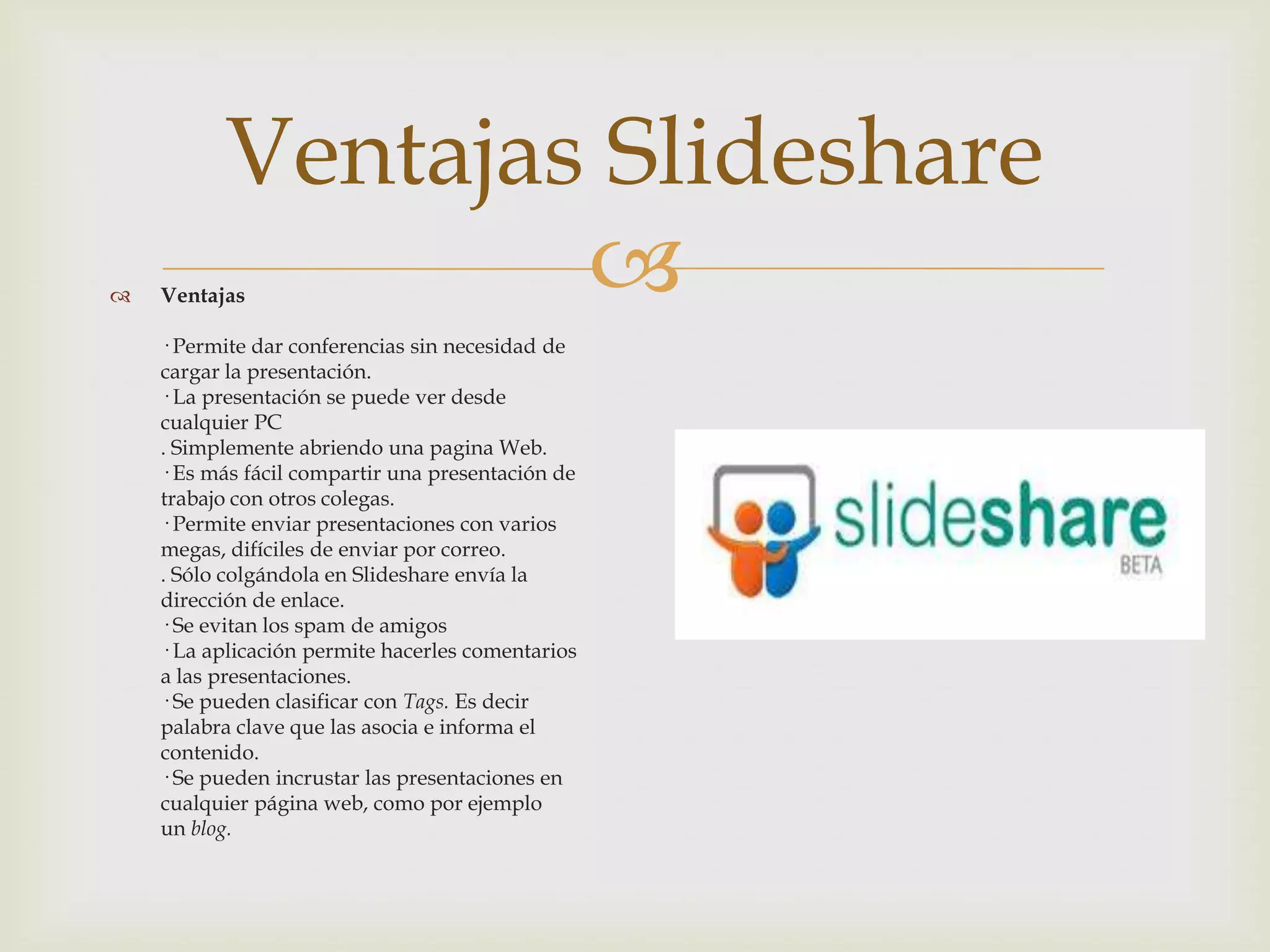 Ventajas Slideshare
   Ventajas      
    · Permite dar conferencias sin necesidad de
    cargar la presentación.
    · La presentación se puede ver desde
    cualquier PC
    . Simplemente abriendo una pagina Web.
    · Es más fácil compartir una presentación de
    trabajo con otros colegas.
    · Permite enviar presentaciones con varios
    megas, difíciles de enviar por correo.
    . Sólo colgándola en Slideshare envía la
    dirección de enlace.
    · Se evitan los spam de amigos
    · La aplicación permite hacerles comentarios
    a las presentaciones.
    · Se pueden clasificar con Tags. Es decir
    palabra clave que las asocia e informa el
    contenido.
    · Se pueden incrustar las presentaciones en
    cualquier página web, como por ejemplo
    un blog.
 