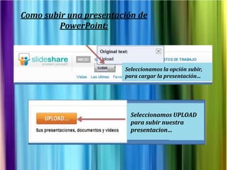 Como subir una presentación de
         PowerPoint:



                        Seleccionamos la opción subir,
                        para cargar la presentación…




                          Seleccionamos UPLOAD
                          para subir nuestra
                          presentacion…
 