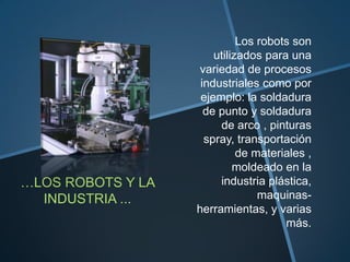 Los robots son
                       utilizados para una
                   variedad de procesos
                    industriales como por
                    ejemplo: la soldadura
                     de punto y soldadura
                        de arco , pinturas
                     spray, transportación
                             de materiales ,
                            moldeado en la
…LOS ROBOTS Y LA        industria plástica,
  INDUSTRIA ...                  maquinas-
                   herramientas, y varias
                                      más.
 