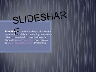 SlideShare es un sitio web que ofrece a los
usuarios la posibilidad de subir y compartir en
público o en privado presentaciones de
diapositivas en PowerPoint, documentos
de Word, OpenOffice, PDF, Portafolios
 