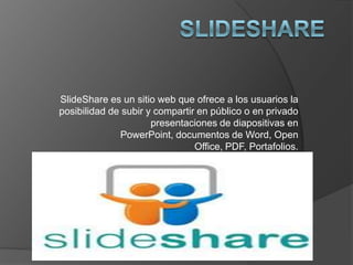 SlideShare es un sitio web que ofrece a los usuarios la
posibilidad de subir y compartir en público o en privado
                      presentaciones de diapositivas en
              PowerPoint, documentos de Word, Open
                                Office, PDF, Portafolios.
 