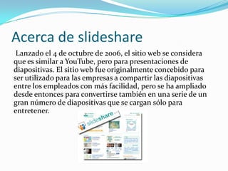Acerca de slideshare
 Lanzado el 4 de octubre de 2006, el sitio web se considera
que es similar a YouTube, pero para presentaciones de
diapositivas. El sitio web fue originalmente concebido para
ser utilizado para las empresas a compartir las diapositivas
entre los empleados con más facilidad, pero se ha ampliado
desde entonces para convertirse también en una serie de un
gran número de diapositivas que se cargan sólo para
entretener.
 