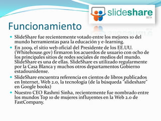 Funcionamiento
 SlideShare fue recientemente votado entre los mejores 10 del
  mundo herramientas para la educación y e-learning.
 En 2009, el sitio web oficial del Presidente de los EE.UU.
  (Whitehouse.gov) firmaron los acuerdos de usuario con ocho de
  los principales sitios de redes sociales de medios del mundo.
  SlideShare es una de ellas. SlideShare es utilizado regularmente
  por la Casa Blanca y muchos otros departamentos Gobierno
  estadounidense.
 SlideShare encuentra referencia en cientos de libros publicados
  en Internet, Web 2.0, la tecnología (de la búsqueda "slideshare"
  en Google books)
 Nuestro CEO Rashmi Sinha, recientemente fue nombrado entre
  los mundos Top 10 de mujeres influyentes en la Web 2.0 de
  FastCompany.
 