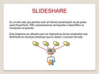 SLIDESHARE
Es un sitio web que permite subir al internet presentación de de power
point PowerPoint, PDF, presentaciones de Keynote o OpenOffice su
inscripción es gratuita.
Este programa es utilizado para ver diapositivas de los empleados mas
fácilmente en diversas empresas que lo utilizan o conocen de este.