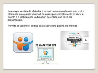 Las mayor ventaja de slideshare es que no se necesita una usb u otro
elemento que guarde variedad de cosas pues simplemente es abrir su
cuenta o e incluso abrir la dirección de enlace que lleva ala
presentación.
Permite al usuario el código para subir a una pagina de internet.