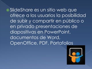  SlideShare es un sitio web que
 ofrece a los usuarios la posibilidad
 de subir y compartir en público o
 en privado presentaciones de
 diapositivas en PowerPoint,
 documentos de Word,
 OpenOffice, PDF, Portafolios
 