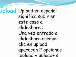 Upload : pload en español
U
significa subir en
este caso a
slideshare :
Una vez entrado a
slideshare asemos
clic en upload
aparecen 2 opciones
:upload y upload+ si