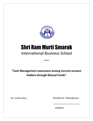 Shri Ram Murti Smarak
          International Business School
                      FINANCE




“Cash Management awareness among Current account
          holders through Mutual Funds”




Ms. Vandna Misra                Ravindra kr. Vishwakarma

                                ______________________

                                 1101074
 
