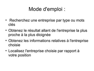 Mode d'emploi :
• Recherchez une entreprise par type ou mots
  clés
• Obtenez le résultat allant de l'entreprise la plus
  proche à la plus éloignée
• Obtenez les informations relatives à l'entreprise
  choisie
• Localisez l'entreprise choisie par rapport à
  votre position
 