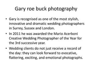 Gary roe buck photography
• Gary is recognised as one of the most stylish,
  innovative and dramatic wedding photographers
  in Surrey, Sussex and London.
• In 2011 he was awarded the Mario Acerboni
  Creative Wedding Photographer of the Year for
  the 3rd successive year.
• Wedding clients do not just receive a record of
  the day: they can look forward to evocative,
  flattering, exciting, and emotional photographs.
 