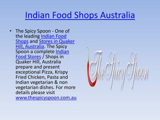 Indian Food Shops Australia
• The Spicy Spoon - One of
  the leading Indian Food
  Shops and Stores in Quaker
  Hill, Australia. The Spicy
  Spoon a complete Indian
  Food Stores / Shops in
  Quaker Hill, Australia
  prepare and present
  exceptional Pizza, Krispy
  Fried Chicken, Pasta and
  Indian vegetarian & non
  vegetarian dishes. For more
  details please visit
  www.thespicyspoon.com.au
 