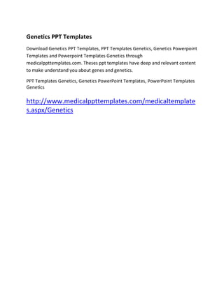 Presentation Skills PPT
Genetics PPT Templates
Download Genetics PPT Templates, PPT Templates Genetics, Genetics Powerpoint
Templates and Powerpoint Templates Genetics through
medicalppttemplates.com. Theses ppt templates have deep and relevant content
to make understand you about genes and genetics.

PPT Templates Genetics, Genetics PowerPoint Templates, PowerPoint Templates
Genetics

http://www.medicalppttemplates.com/medicaltemplate
s.aspx/Genetics
 