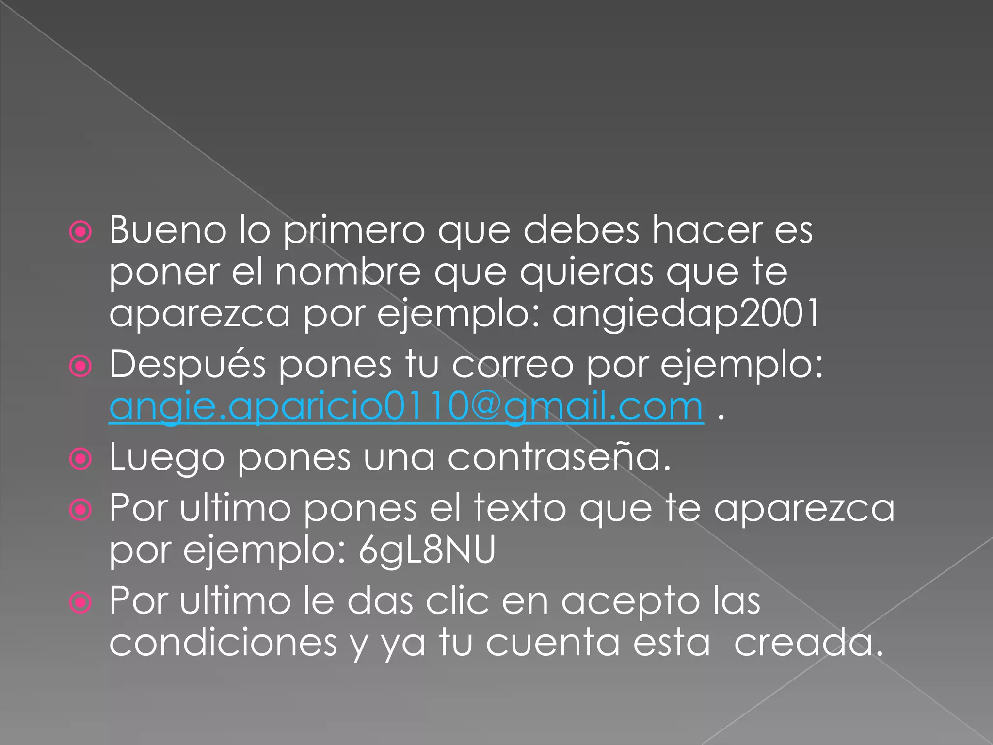  Bueno lo primero que debes hacer es
poner el nombre que quieras que te
aparezca por ejemplo: angiedap2001
Después pones tu correo por ejemplo:
angie.aparicio0110@gmail.com .
Luego pones una contraseña.
Por ultimo pones el texto que te aparezca
por ejemplo: 6gL8NU
Por ultimo le das clic en acepto las
condiciones y ya tu cuenta esta creada.