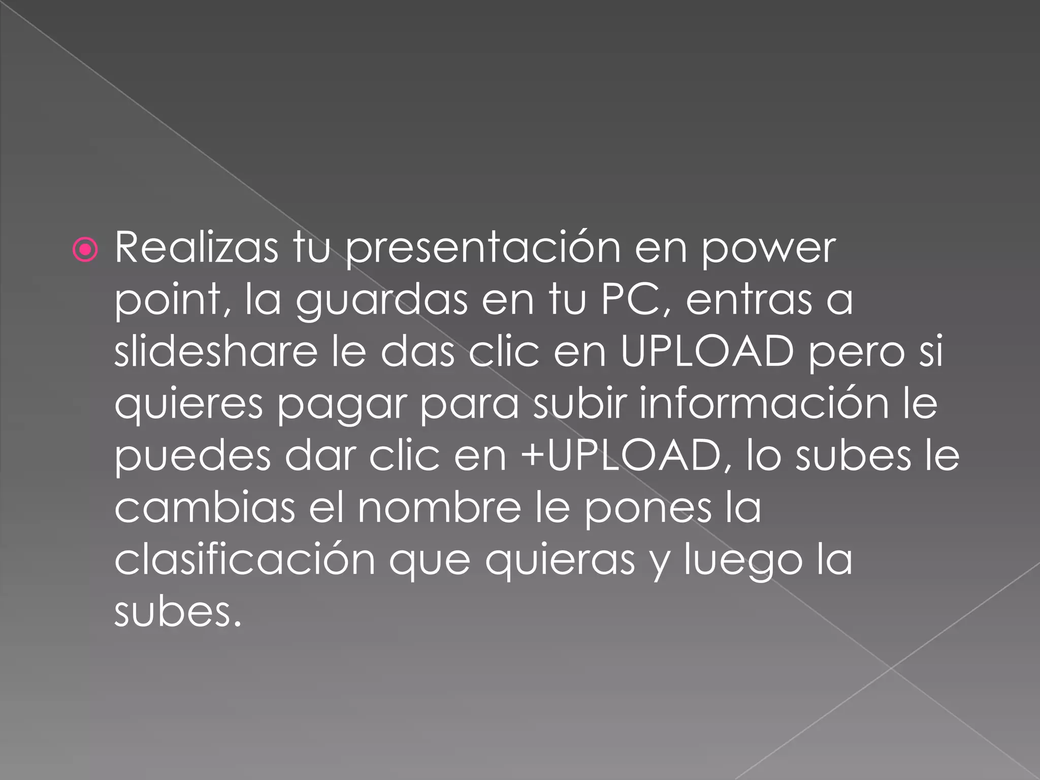  Realizas tu presentación en power
point, la guardas en tu PC, entras a
slideshare le das clic en UPLOAD pero si
quieres pagar para subir información le
puedes dar clic en +UPLOAD, lo subes le
cambias el nombre le pones la
clasificación que quieras y luego la
subes.