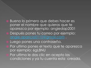    Bueno lo primero que debes hacer es
    poner el nombre que quieras que te
    aparezca por ejemplo: angiedap2001
   Después pones tu correo por ejemplo:
    angie.aparicio0110@gmail.com .
   Luego pones una contraseña.
   Por ultimo pones el texto que te aparezca
    por ejemplo: 6gL8NU
   Por ultimo le das clic en acepto las
    condiciones y ya tu cuenta esta creada.
 