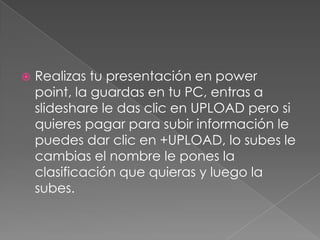    Realizas tu presentación en power
    point, la guardas en tu PC, entras a
    slideshare le das clic en UPLOAD pero si
    quieres pagar para subir información le
    puedes dar clic en +UPLOAD, lo subes le
    cambias el nombre le pones la
    clasificación que quieras y luego la
    subes.
 