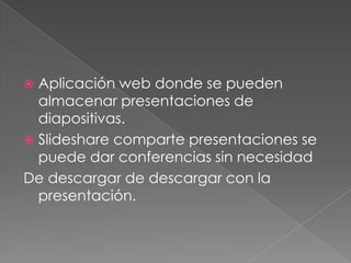  Aplicación web donde se pueden
  almacenar presentaciones de
  diapositivas.
 Slideshare comparte presentaciones se
  puede dar conferencias sin necesidad
De descargar de descargar con la
  presentación.
 