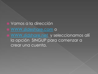 Vamos a la dirección
 WWW.slideshare.com o
 WWW.slidshare.net y seleccionamos allí
  la opción SINGUP para comenzar a
  crear una cuenta.
 