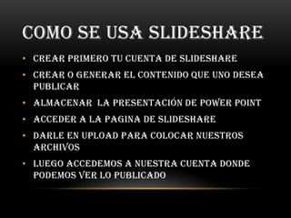 COMO SE USA SLIDESHARE
• Crear primero tu cuenta de slideshare
• Crear o generar el contenido que uno desea
  publicar
• Almacenar la presentación de power point
• Acceder a la pagina de slideshare
• Darle en upload para colocar nuestros
  archivos
• Luego accedemos a nuestra cuenta donde
  podemos ver lo publicado
 
