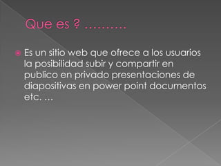  Es un sitio web que ofrece a los usuarios
la posibilidad subir y compartir en
publico en privado presentaciones de
diapositivas en power point documentos
etc. …