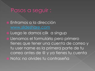  Entramos a la dirección
www.slideshare.com
Luego le damos clik a singup
Llenamos el formulario pero primero
tienes que tener una cuenta de correo y
tu user name es la primera parte de tu
correo antes de @ y ya tienes tu cuenta
Nota: no olvides tu contraseña