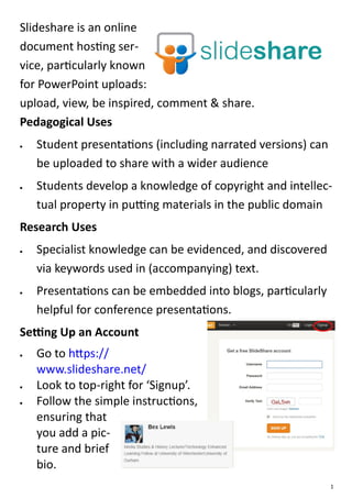 Slideshare is an online
document hosting ser-
vice, particularly known
for PowerPoint uploads:
upload, view, be inspired, comment & share.
Pedagogical Uses
   Student presentations (including narrated versions) can
    be uploaded to share with a wider audience
   Students develop a knowledge of copyright and intellec-
    tual property in putting materials in the public domain
Research Uses
   Specialist knowledge can be evidenced, and discovered
    via keywords used in (accompanying) text.
   Presentations can be embedded into blogs, particularly
    helpful for conference presentations.
Setting Up an Account
   Go to https://
    www.slideshare.net/
   Look to top-right for ‘Signup’.
   Follow the simple instructions,
    ensuring that
    you add a pic-
    ture and brief
    bio.
                                                              1
 