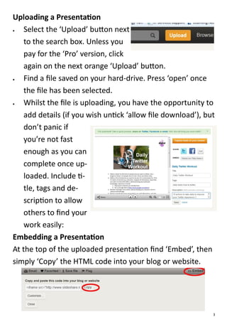 Uploading a Presentation
   Select the ‘Upload’ button next
    to the search box. Unless you
    pay for the ‘Pro’ version, click
    again on the next orange ‘Upload’ button.
   Find a file saved on your hard-drive. Press ‘open’ once
    the file has been selected.
   Whilst the file is uploading, you have the opportunity to
    add details (if you wish untick ‘allow file download’), but
    don’t panic if
    you’re not fast
    enough as you can
    complete once up-
    loaded. Include ti-
    tle, tags and de-
    scription to allow
    others to find your
    work easily:
Embedding a Presentation
At the top of the uploaded presentation find ‘Embed’, then
simply ‘Copy’ the HTML code into your blog or website.




                                                              3
 