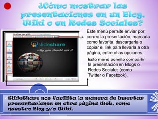 Este menú permite enviar por
                           correo la presentación, marcarla
                           como favorita, descargarla o
                           copiar el link para llevarla a otra
                           página, entre otras opciones.
                           Este menú permite compartir
                           la presentación en Blogs o
                           Redes Sociales (como
                           Twitter o Facebook).




SlideShare nos facilita la manera de insertar
 presentaciones en otra página Web, como
 nuestro Blog y/o Wiki.
 