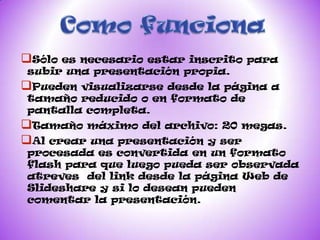 Sóloes necesario estar inscrito para
subir una presentación propia.
Pueden visualizarse desde la página a
tamaño reducido o en formato de
pantalla completa.
Tamaño máximo del archivo: 20 megas.
Al crear una presentación y ser
procesada es convertida en un formato
flash para que luego pueda ser observada
atreves del link desde la página Web de
Slideshare y si lo desean pueden
comentar la presentación.
 