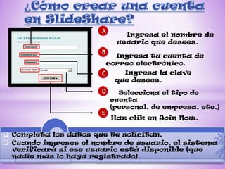 A
                              Ingresa el nombre de
                            usuario que desees.
                       B
                           Ingresa tu cuenta de
                         correo electrónico.
                       C     Ingresa la clave
                           que desees.
                       D     Selecciona el tipo de
                           cuenta
                           (personal, de empresa, etc.)
                       E
                           Haz clik en Join Now.

 Completa los datos que te solicitan.
 Cuando ingreses el nombre de usuario, el sistema
  verificará si ese usuario está disponible (que
  nadie más lo haya registrado).
 