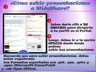3




                         A
                             Debes darle clik a TU
                             USUARIO para dirigirte
                             a tu perfil en el Portal.

                         B
                         Luego, debes ir a la opción
                         UPLOAD desde donde
                         podrás
                         subir tus presentaciones.

Recuerda que para subir presentaciones, debes
 estar registrado.
Los formatos soportados son .ppt, .pps, .pptx y
 .ppsx (Microsoft PowerPoint
y .odp (Open Office).
 