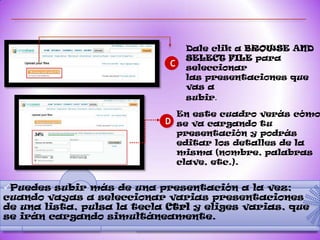 Dale clik a BROWSE AND
                                 SELECT FILE para
                             C   seleccionar
                                 las presentaciones que
                                 vas a
                                 subir.

                              En este cuadro verás cómo
                            D se va cargando tu
                              presentación y podrás
                              editar los detalles de la
                              misma (nombre, palabras
                              clave, etc.).


Puedes subir más de una presentación a la vez;
cuando vayas a seleccionar varias presentaciones
de una lista, pulsa la tecla Ctrl y eliges varias, que
se irán cargando simultáneamente.
 