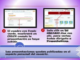 E   El cuadro con fondo    F   Dale clik en TU
    verde, mostrará un         USUARIO.Una vez
    CHECK cuando la            ahí, para verlas
    presentación se haya       todas dirígete a
    subido.                    Presentations.



Las presentaciones quedan publicadas en el
 espacio personal del usuario.
 