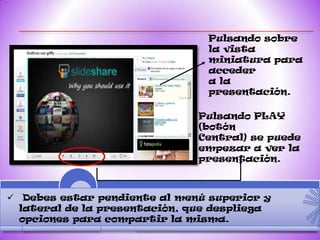 Pulsando sobre
                                la vista
                                miniatura para
                                acceder
                                a la
                                presentación.

                               Pulsando PLAY
                               (botón
                               Central) se puede
                               empezar a ver la
                               presentación.



 Debes estar pendiente al menú superior y
  lateral de la presentación, que despliega
  opciones para compartir la misma.
 