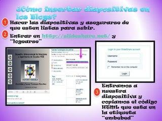 1 Hacer las diapositivas y asegurarse de
  que esten listas para subir.
2 Entrar en http://slideshare.net/ y
 “logearse”




                               Entramos a
                             3 nuestra
                               diapositiva y
                               copiamos el código
                               HTML que esta en
                               la etiqueta
                               “embebed”
 