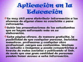 Es muy útilpara distribuir información a los
alumnos de alguna clase no concluida o para
reforzarla.
Subir laspresentaciones de los estudiantes
que se hayan esforzado más en su
elaboración.
Esta página  ofrece, de manera gratuita, la
posibilidad de que cualquier persona, incluidos
maestros, profesores y cualquier otro
profesional, cargue sus contenidos, láminas
de estudio o imágenes y pueda compartirlas a
través de redes sociales o publicando el link,
de modo que una gran cantidad de personas
puedan tener acceso a esta información.
 