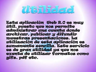 Esta aplicación Web 2.0 es muy
útil, puesto que nos permite
administrar una cuenta donde
archivar, publicar y difundir
muestras presentaciones. La
utilización de esta aplicación es
sumamente sencilla. Este servicio
es de gran utilidad ya que nos
exenta de utilizar formatos como
gifs, pdf etc.
 