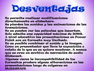 No permite realizar modificaciones
directamente en slideshare.
Se pierden los sonidos y las animaciones de las
transiciones.
No se pueden ver las películas que insertan.
Solo admite una capacidad máxima de 30MB.
A nivel educativo las presentaciones en Power
Point son un formato muy limitado.
No es posible combinar el sonido y la imagen.
Como un presentador que lleve la exposición o
relato de lo que se se quiere mostrar. A menos
que se cree un archivo de narración de audio
Slidecast.
Algunas veces la incompatibilidad de los
formatos prodece alguas alteraciones en las
presentaciones luego de colgarse en
SLIDESHACE
 
