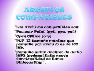 *Los Archivos compatibles son:
*Powewr Point (ppt, pps, pot)
*Open Office (odp)
*PDF El tamaño máximo que
 permite por archivo es de 100
 Mb.
*Permite subir archivo de audio
 MP3 (podcastEsta nueva
 funcionalidad se llama “
 Slidecasting”.
 