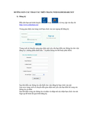 HƯỚNG DẪN CÁC THAO TÁC TRÊN TRANG WEB SLIDESHARE.NET 
1) Đăng ký 
Đầu tiên bạn mở trinh duyệt ( hoặc ) và truy cập vào địa chỉ 
http://www.slideshare.net 
Trong giao diện của trang web bạn click vào nut signup để đăng ký 
Trang web sẽ chuyển sang giao diện mới yêu cầu bạn điền các thông tin cho việc 
đăng ký ( những phần đánh dấu * là phần thông tin bắt buộc phải điền) 
Sau khi điền các thông tin cần thiết cho việc đăng ký bạn click vào nút 
Join now trang web sẽ chuyển đến giao diện mới yêu cầu bạn điền bổ xung các 
thông tin cá nhân 
Sau khi điền xong các thông tin cá nhân và nhập mã xác nhận bạn click vào nút 
Sign up để hoàn tất quá trình đăng ký. 
 