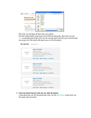 Rồi click vào nút Open để thực hiện việc upload
   Sau khi Upload thành công trang web sẽ hiển thị thông báo. Bạn click vào nút
   here trong thông báo (hoặc click vào tên của bạn được hiển thị ở góc trên bên phải
   của trang web ) để chuyển đến danh mục các file đã upload




3) Chèn âm thanh thuyết trình cho các slide đã upload
   Trong danh mục các file đã upload bạn click vào nút edit/delete ở phía dưới của
   file muốn chèn âm thanh
 