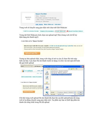 Trang web sẽ chuyển sang giao diện mới chọn tab Edit Slidecats



Trong tab Edit Slidecast click chọn nut upload mp3 files (trang web chỉ hỗ trợ
định dạng âm thanh mp3)




Tương tự như upload slide, trang web cũng sẽ mở ra cửa sổ chọn file trên máy
tính của bạn. Lựa chọn file âm thanh muốn sử dụng và click vào nút open để hoàn
tất quá trình upload




Chờ đợi trang web upload file âm thanh đã chọn lên sau khi upload hoàn tất trang
web sẽ tự động chuyển sang giao diện mới. Tại phần này bạn sẽ thiết lập phần âm
thanh cho từng slide trong file đã upload
 