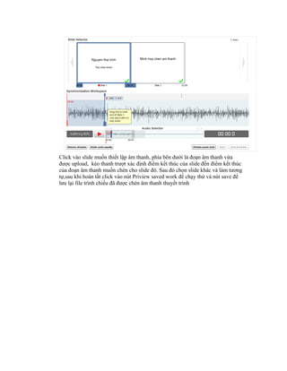 Click vào slide muốn thiết lập âm thanh, phía bên dưới là đoạn âm thanh vừa
được upload, kéo thanh trượt xác định điểm kết thúc của slide đến điểm kết thúc
của đoạn âm thanh muốn chèn cho slide đó. Sau đó chọn slide khác và làm tương
tự,sau khi hoàn tất click vào nút Priview saved work để chạy thử và nút save để
lưu lại file trình chiếu đã được chèn âm thanh thuyết trình
 
