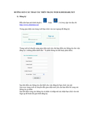 HƯỚNG DẪN CÁC THAO TÁC TRÊN TRANG WEB SLIDESHARE.NET

  1) Đăng ký


    Đầu tiên bạn mở trinh duyệt (        hoặc         ) và truy cập vào địa chỉ
    http://www.slideshare.net

    Trong giao diện của trang web bạn click vào nut signup để đăng ký




    Trang web sẽ chuyển sang giao diện mới yêu cầu bạn điền các thông tin cho việc
    đăng ký ( những phần đánh dấu * là phần thông tin bắt buộc phải điền)




    Sau khi điền các thông tin cần thiết cho việc đăng ký bạn click vào nút
    Join now trang web sẽ chuyển đến giao diện mới yêu cầu bạn điền bổ xung các
    thông tin cá nhân
    Sau khi điền xong các thông tin cá nhân và nhập mã xác nhận bạn click vào nút
    Sign up để hoàn tất quá trình đăng ký.
 