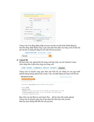 Trang web sẽ tự động đăng nhập account của bạn sau khi hoàn thành đăng ký
   Sau khi đăng nhập thành công ở góc trên phía bên phải của trang web sẽ hiển thị
   tên mà bạn sử dụng để đăng ký (ko hiển thị tên account)




2) Upload file
   Để thực hiện việc upload file lên trang web bạn click vào nút Upload ở menu
   chức năng nằm ở phía trên cùng của trang web


   Trang web sẽ chuyển sang giao diện mới hiển thị các thông tin của quá trình
   upload (dung lượng upload max trong 1 lần, các định dạng mà trang web hỗ trợ)




   Bạn click vào nút Browse and select files… để lựa chon file muốn upload
   Trang web sẽ chuyển sang cửa sổ lựa chọn file trên máy tính của bạn
   Bạn lựa chọn đường dẫn đến file cần up load
 
