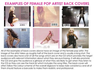 EXAMPLES OF FEMALE POP ARTIST BACK COVERS




All of the examples of back covers above have an image of the female pop artist. The
image of the artist takes up roughly half of the back cover and is usually a long shot. The
back covers also have a list of all the songs which are on the CD which provides the target
audience with relevant information about what they are purchasing. It will also promote
the CD and give the audience a glimpse of what they are likely to get when they listen to
the CD as they can see the track list which includes the song titles. The back cover will
often follow the colour scheme of the overall digipack to keep style consistency and all of
them should feature a barcode to make them realistic and professional.
 