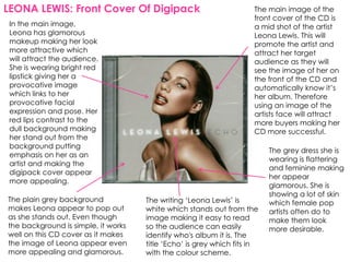 LEONA LEWIS: Front Cover Of Digipack                                 The main image of the
                                                                     front cover of the CD is
 In the main image,                                                  a mid shot of the artist
 Leona has glamorous                                                 Leona Lewis. This will
 makeup making her look                                              promote the artist and
 more attractive which                                               attract her target
 will attract the audience.                                          audience as they will
 She is wearing bright red                                           see the image of her on
 lipstick giving her a                                               the front of the CD and
 provocative image                                                   automatically know it’s
 which links to her                                                  her album. Therefore
 provocative facial                                                  using an image of the
 expression and pose. Her                                            artists face will attract
 red lips contrast to the                                            more buyers making her
 dull background making                                              CD more successful.
 her stand out from the
 background putting
                                                                          The grey dress she is
 emphasis on her as an
                                                                          wearing is flattering
 artist and making the
                                                                          and feminine making
 digipack cover appear
                                                                          her appear
 more appealing.
                                                                          glamorous. She is
                                                                          showing a lot of skin
The plain grey background            The writing ‘Leona Lewis’ is         which female pop
makes Leona appear to pop out        white which stands out from the      artists often do to
as she stands out. Even though       image making it easy to read         make them look
the background is simple, it works   so the audience can easily           more desirable.
well on this CD cover as it makes    identify who's album it is. The
the image of Leona appear even       title ‘Echo’ is grey which fits in
more appealing and glamorous.        with the colour scheme.
 