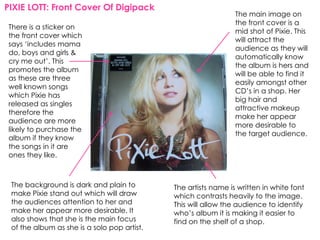 PIXIE LOTT: Front Cover Of Digipack
                                                                The main image on
                                                                the front cover is a
There is a sticker on
                                                                mid shot of Pixie. This
the front cover which
                                                                will attract the
says ‘includes mama
                                                                audience as they will
do, boys and girls &
                                                                automatically know
cry me out’. This
                                                                the album is hers and
promotes the album
                                                                will be able to find it
as these are three
                                                                easily amongst other
well known songs
                                                                CD’s in a shop. Her
which Pixie has
                                                                big hair and
released as singles
                                                                attractive makeup
therefore the
                                                                make her appear
audience are more
                                                                more desirable to
likely to purchase the
                                                                the target audience.
album if they know
the songs in it are
ones they like.



 The background is dark and plain to         The artists name is written in white font
 make Pixie stand out which will draw        which contrasts heavily to the image.
 the audiences attention to her and          This will allow the audience to identify
 make her appear more desirable. It          who’s album it is making it easier to
 also shows that she is the main focus       find on the shelf of a shop.
 of the album as she is a solo pop artist.
 