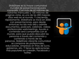 SlideShare es la mayor comunidad
       mundial de presentaciones para
  compartir. Con más de 60 millones de
   visitantes mensuales y 130 millones de
 páginas vistas, es uno de los 200 mejores
    sitios web en el mundo. Y creciendo
rápidamente. SlideShare se inició en 2006
       con presentaciones, pero desde
     entonces ha ido más allá y admite
 documentos, podcasts, webinars, videos
   profesionales webmeetings. Ayuda a
     contenido será compartida con el
  mundo, para que pueda descubrir las
      personas a través del contenido y
           contenido a través de las
personas. SlideShare vibrante comunidad
        se compone de profesionales,
 educadores, empresas sin fines de lucro,
  gobiernos, etc. Y tiene las aplicaciones
 más populares en LinkedIn, Facebook y
                   Twitter.
 